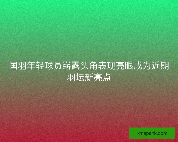 国羽年轻球员崭露头角表现亮眼成为近期羽坛新亮点