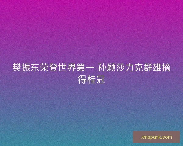樊振东荣登世界第一 孙颖莎力克群雄摘得桂冠