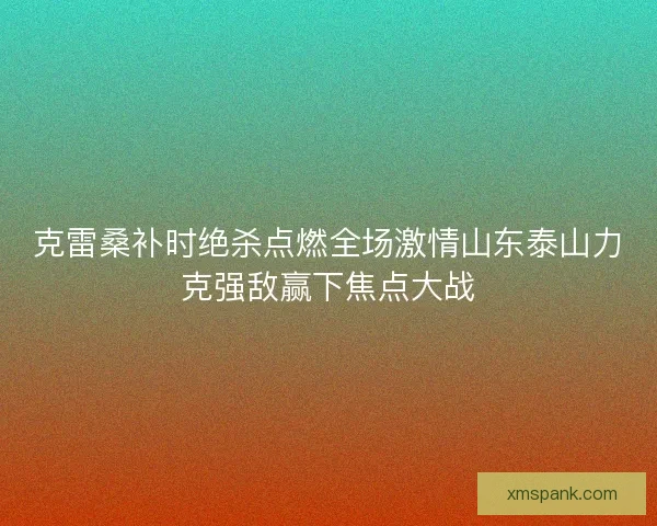克雷桑补时绝杀点燃全场激情山东泰山力克强敌赢下焦点大战